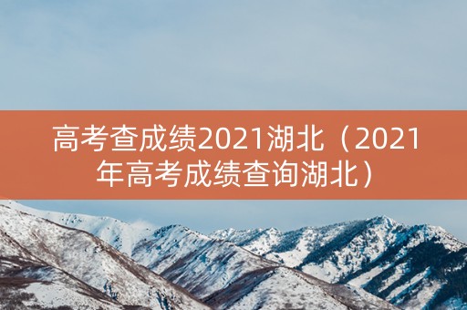 高考查成绩2021湖北（2021年高考成绩查询湖北）