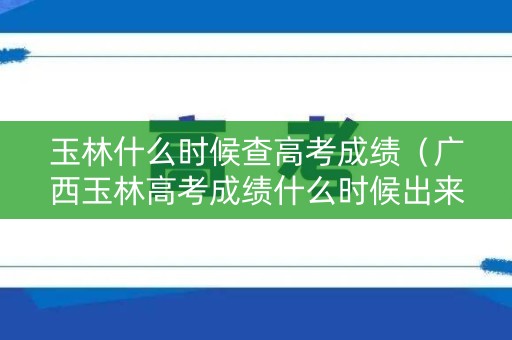 玉林什么时候查高考成绩（广西玉林高考成绩什么时候出来）