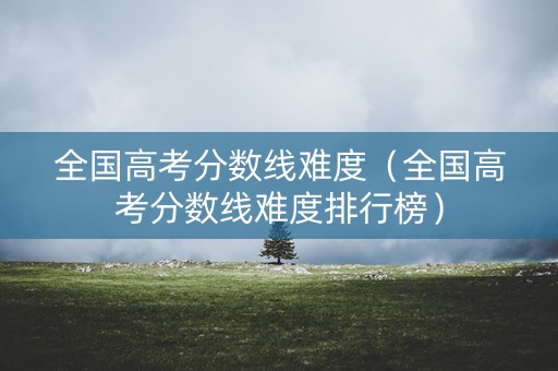 全国高考分数线难度(全国高考分数线难度排行榜) 全国高考分数线难度(全国高考分数线难度排行榜)
