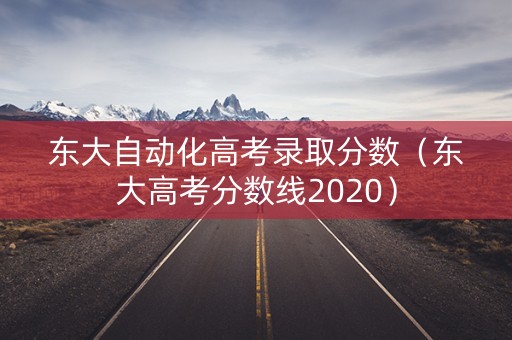 东大自动化高考录取分数（东大高考分数线2020）
