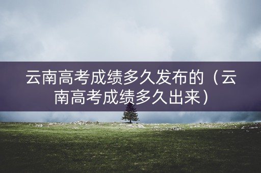 云南高考成绩多久发布的（云南高考成绩多久出来）