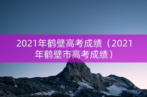 2021年鹤壁高考成绩（2021年鹤壁市高考成绩）