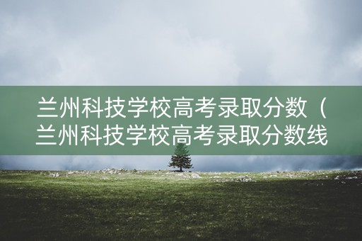 兰州科技学校高考录取分数（兰州科技学校高考录取分数线是多少）