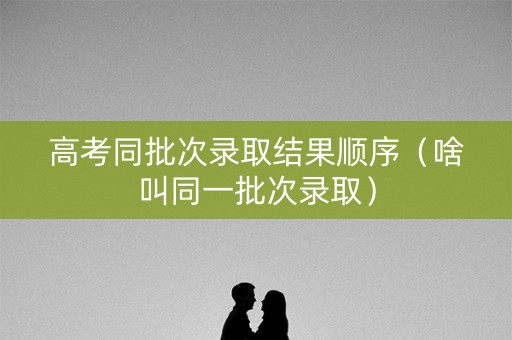 高考同批次录取结果顺序（啥叫同一批次录取）