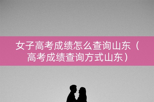 女子高考成绩怎么查询山东（高考成绩查询方式山东）