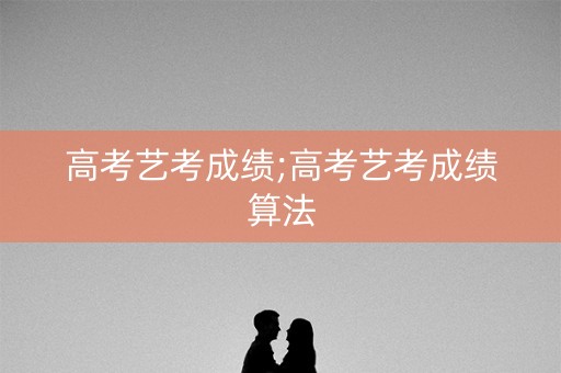 高考艺考成绩;高考艺考成绩算法