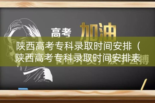 陕西高考专科录取时间安排（陕西高考专科录取时间安排表）