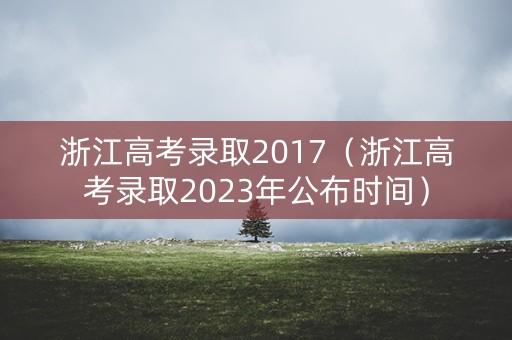 浙江高考录取2017(浙江高考录取2023年公布时间) 浙江高考录取2017(浙江高考录取2023年公布时间)