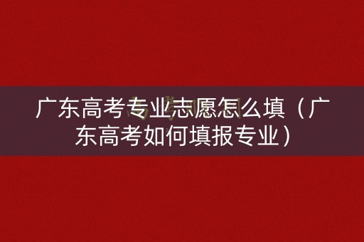 广东高考专业志愿怎么填(广东高考如何填报专业) 广东高考专业志愿怎么填(广东高考如何填报专业)