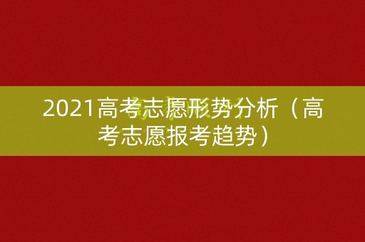 2021高考志愿形势分析（高考志愿报考趋势）