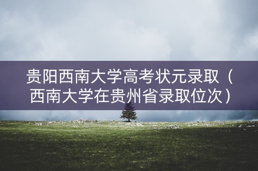 贵阳西南大学高考状元录取(西南大学在贵州省录取位次) 贵阳西南大学高考状元录取(西南大学在贵州省录取位次)