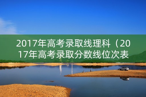 2017年高考录取线理科(2017年高考录取分数线位次表) 2017年高考录取线理科(2017年高考录取分数线位次表)