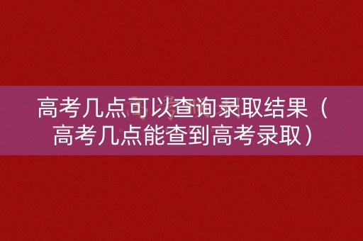 高考几点可以查询录取结果(高考几点能查到高考录取) 高考几点可以查询录取结果(高考几点能查到高考录取)