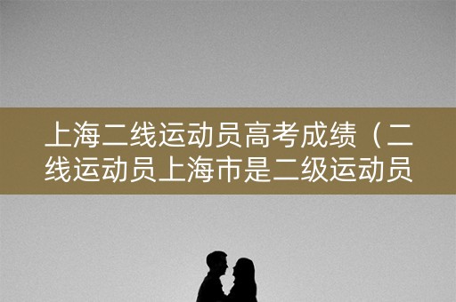 上海二线运动员高考成绩（二线运动员上海市是二级运动员吗）