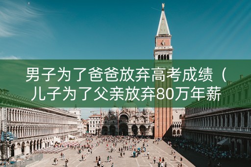 男子为了爸爸放弃高考成绩（儿子为了父亲放弃80万年薪）