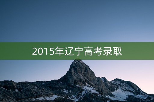 2015年辽宁高考录取 2015年辽宁高考录取