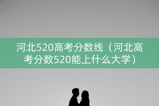河北520高考分数线（河北高考分数520能上什么大学）