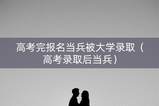 高考完报名当兵被大学录取(高考录取后当兵) 高考完报名当兵被大学录取(高考录取后当兵)