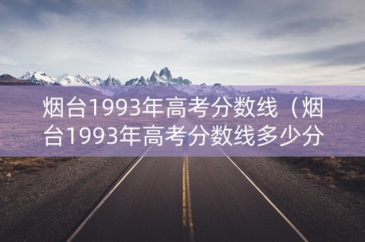 烟台1993年高考分数线（烟台1993年高考分数线多少分）