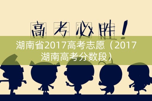 湖南省2017高考志愿(2017湖南高考分数段) 湖南省2017高考志愿(2017湖南高考分数段)