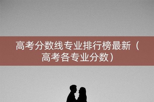 高考分数线专业排行榜最新(高考各专业分数) 高考分数线专业排行榜最新(高考各专业分数)