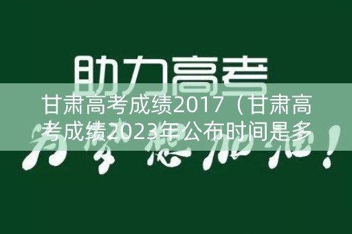 甘肃高考成绩2017（甘肃高考成绩2023年公布时间是多少）