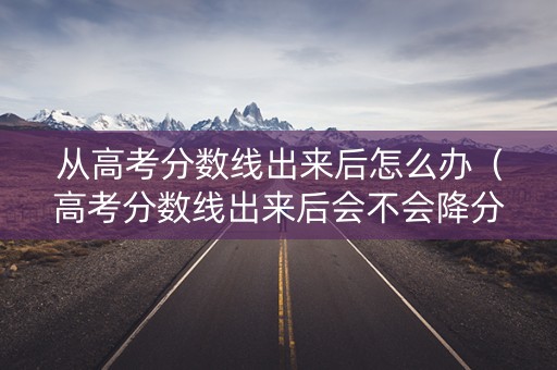 从高考分数线出来后怎么办(高考分数线出来后会不会降分) 从高考分数线出来后怎么办(高考分数线出来后会不会降分)