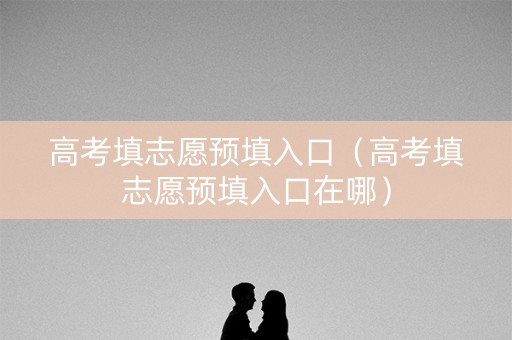 高考填志愿预填入口(高考填志愿预填入口在哪) 高考填志愿预填入口(高考填志愿预填入口在哪)