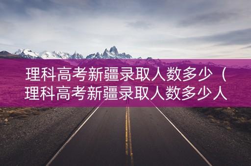 理科高考新疆录取人数多少（理科高考新疆录取人数多少人）