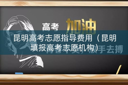 昆明高考志愿指导费用(昆明填报高考志愿机构) 昆明高考志愿指导费用(昆明填报高考志愿机构)