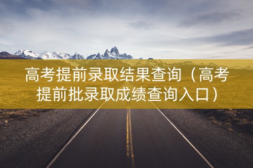 高考提前录取结果查询(高考提前批录取成绩查询入口) 高考提前录取结果查询(高考提前批录取成绩查询入口)