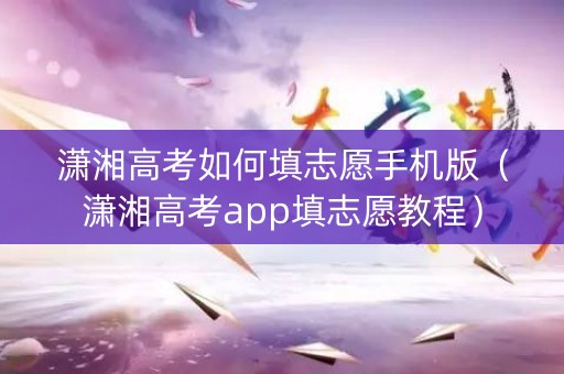 潇湘高考如何填志愿手机版（潇湘高考app填志愿教程）