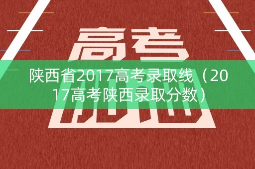陕西省2017高考录取线（2017高考陕西录取分数）