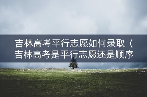 吉林高考平行志愿如何录取（吉林高考是平行志愿还是顺序志愿）