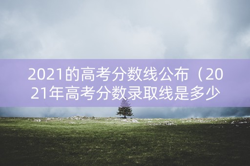 2021的高考分数线公布（2021年高考分数录取线是多少）