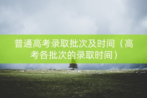 普通高考录取批次及时间(高考各批次的录取时间) 普通高考录取批次及时间(高考各批次的录取时间)