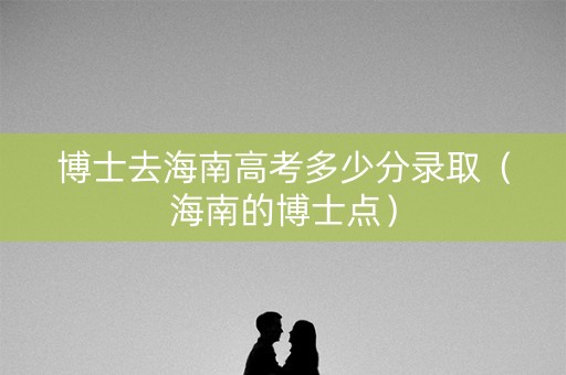 博士去海南高考多少分录取（海南的博士点）