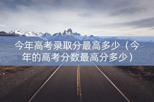 今年高考录取分最高多少（今年的高考分数最高分多少）