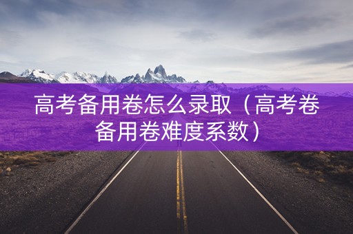 高考备用卷怎么录取（高考卷备用卷难度系数）