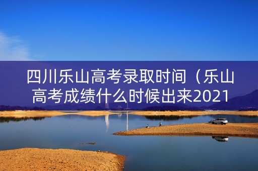 四川乐山高考录取时间(乐山高考成绩什么时候出来2021) 四川乐山高考录取时间(乐山高考成绩什么时候出来2021)