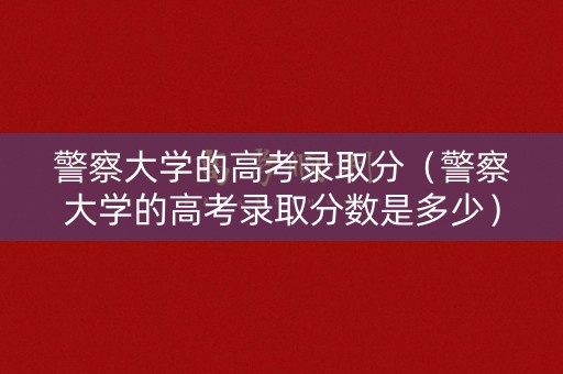 警察大学的高考录取分（警察大学的高考录取分数是多少）