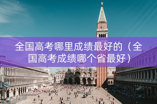 全国高考哪里成绩最好的（全国高考成绩哪个省最好）