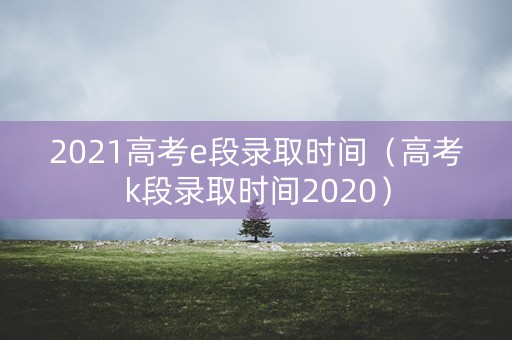 2021高考e段录取时间(高考k段录取时间2020) 2021高考e段录取时间(高考k段录取时间2020)