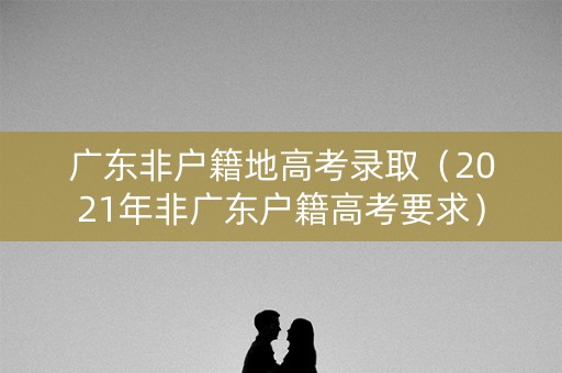 广东非户籍地高考录取（2021年非广东户籍高考要求）