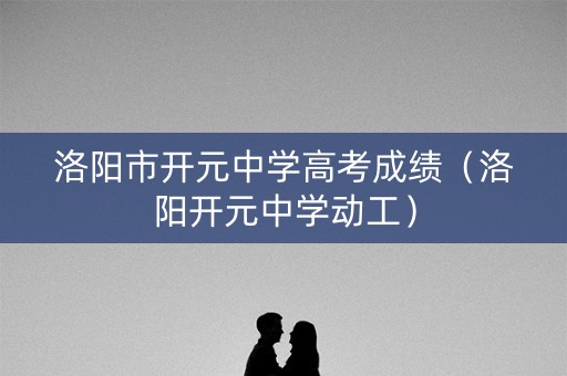 洛阳市开元中学高考成绩（洛阳开元中学动工）