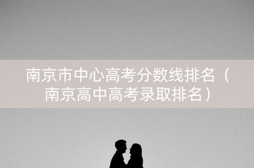 南京市中心高考分数线排名（南京高中高考录取排名）