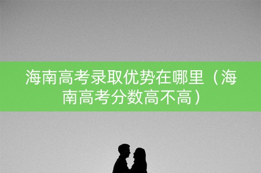 海南高考录取优势在哪里（海南高考分数高不高）