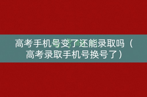 高考手机号变了还能录取吗（高考录取手机号换号了）
