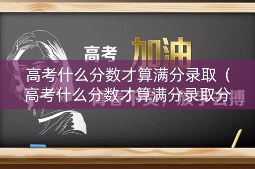 高考什么分数才算满分录取（高考什么分数才算满分录取分数线）