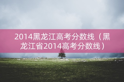 2014黑龙江高考分数线（黑龙江省2014高考分数线）